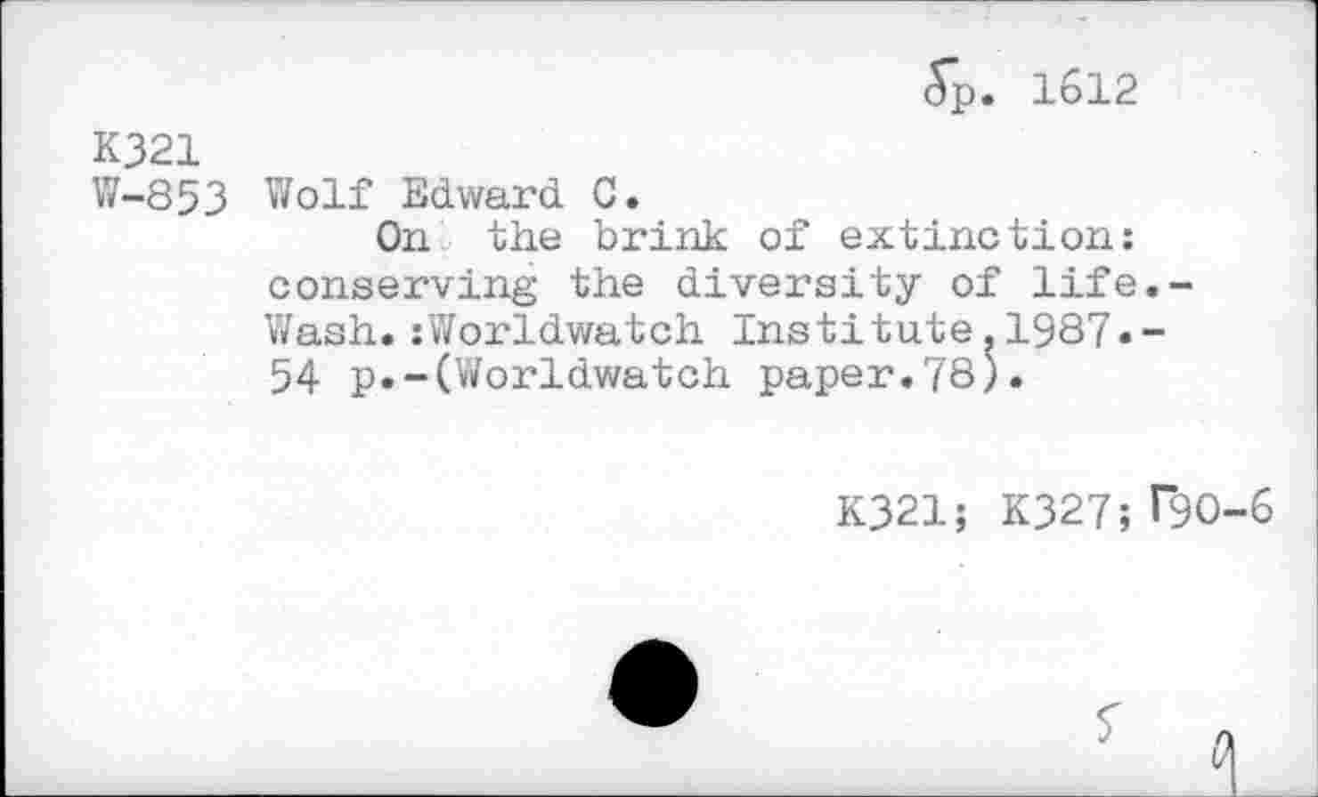 ﻿5p. 1612
K321
W-853 Wolf Edward C.
On the brink of extinction: conserving the diversity of life.-Wash.:Worldwatch Institute.1987«-54 p.-(Worldwatch paper.78).
K321; K327; 190-6